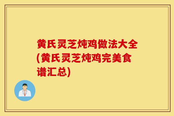 黃氏靈芝燉雞做法大全(黃氏靈芝燉雞完美食譜匯總)