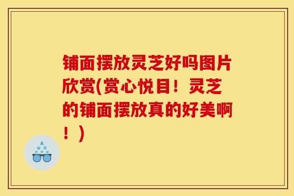 鋪面擺放靈芝好嗎圖片欣賞(賞心悅目！靈芝的鋪面擺放真的好美啊！)