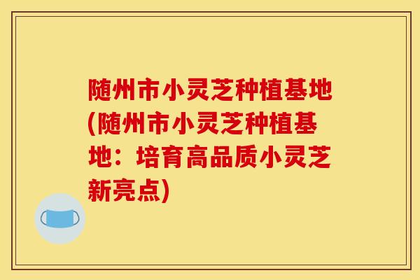 隨州市小靈芝種植基地(隨州市小靈芝種植基地：培育高品質小靈芝新亮點)