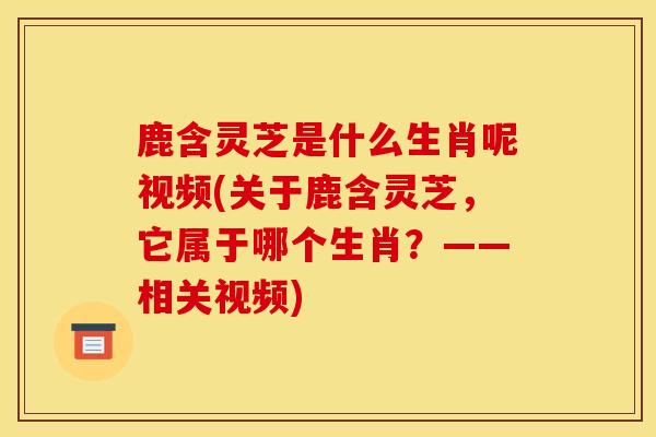 鹿含靈芝是什么生肖呢視頻(關于鹿含靈芝，它屬于哪個生肖？——相關視頻)