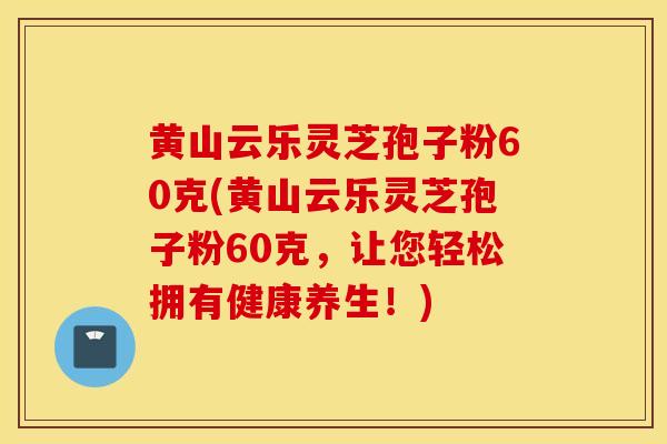 黃山云樂靈芝孢子粉60克(黃山云樂靈芝孢子粉60克，讓您輕松擁有健康養生！)