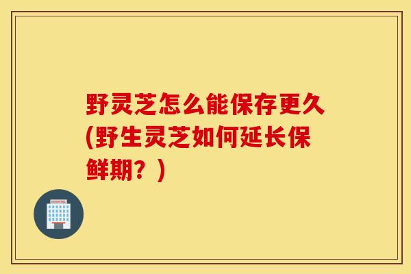 野靈芝怎么能保存更久(野生靈芝如何延長保鮮期？)