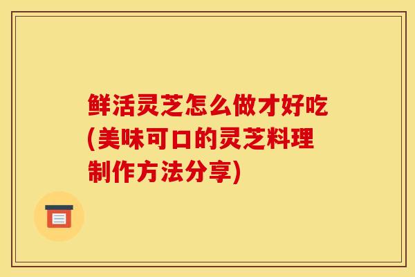 鮮活靈芝怎么做才好吃(美味可口的靈芝料理制作方法分享)