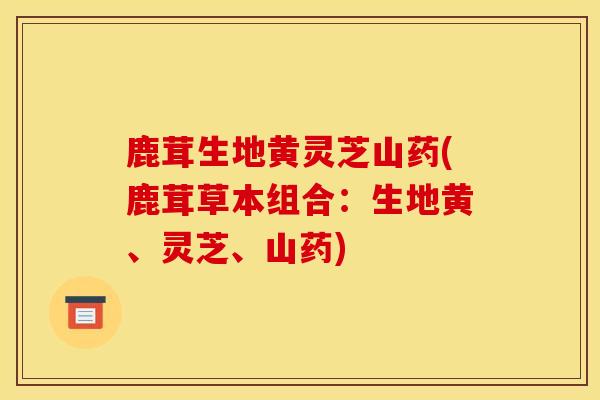 鹿茸生地黃靈芝山藥(鹿茸草本組合：生地黃、靈芝、山藥)