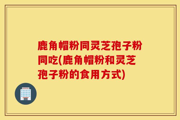 鹿角帽粉同靈芝孢子粉同吃(鹿角帽粉和靈芝孢子粉的食用方式)