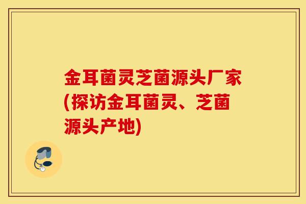 金耳菌靈芝菌源頭廠家(探訪金耳菌靈、芝菌源頭產地)