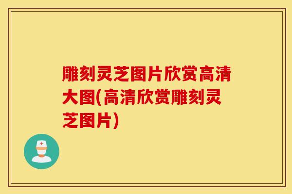 雕刻靈芝圖片欣賞高清大圖(高清欣賞雕刻靈芝圖片)