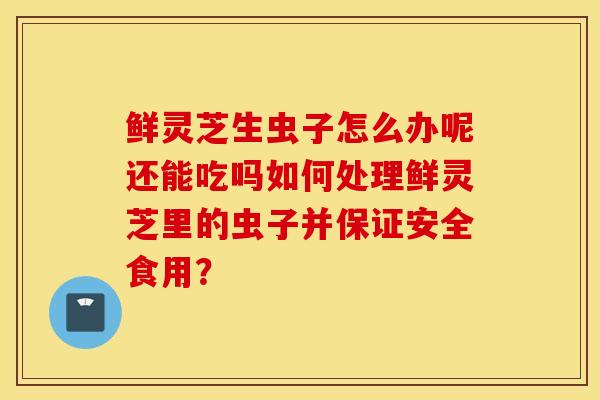 鮮靈芝生蟲子怎么辦呢還能吃嗎如何處理鮮靈芝里的蟲子并保證安全食用？