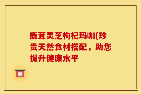 鹿茸靈芝枸杞瑪咖(珍貴天然食材搭配，助您提升健康水平