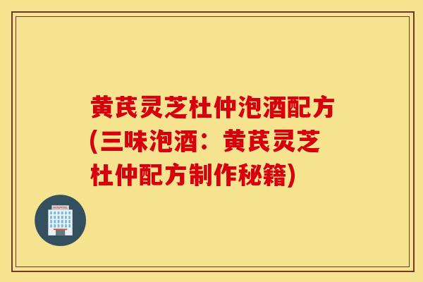 黃芪靈芝杜仲泡酒配方(三味泡酒：黃芪靈芝杜仲配方制作秘籍)