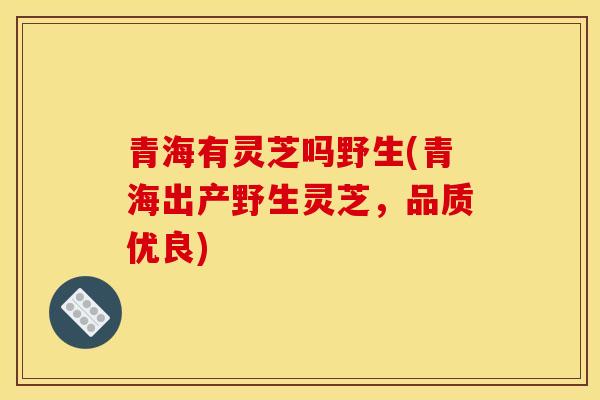 青海有靈芝嗎野生(青海出產野生靈芝，品質優良)