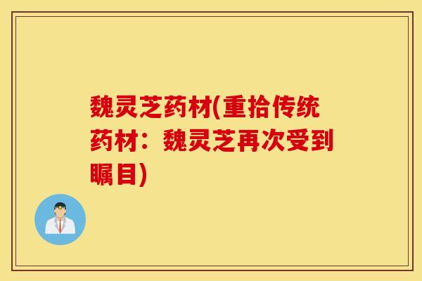 魏靈芝藥材(重拾傳統藥材：魏靈芝再次受到矚目)