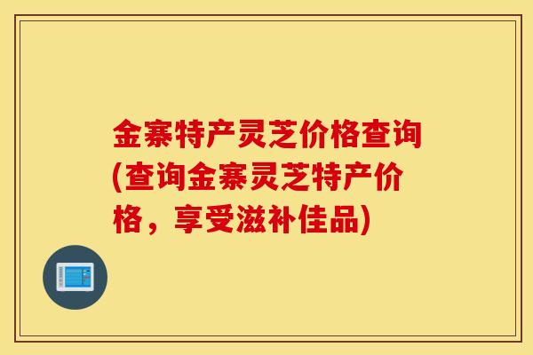 金寨特產靈芝價格查詢(查詢金寨靈芝特產價格，享受滋補佳品)