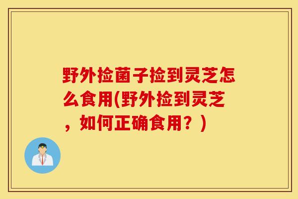 野外撿菌子撿到靈芝怎么食用(野外撿到靈芝，如何正確食用？)