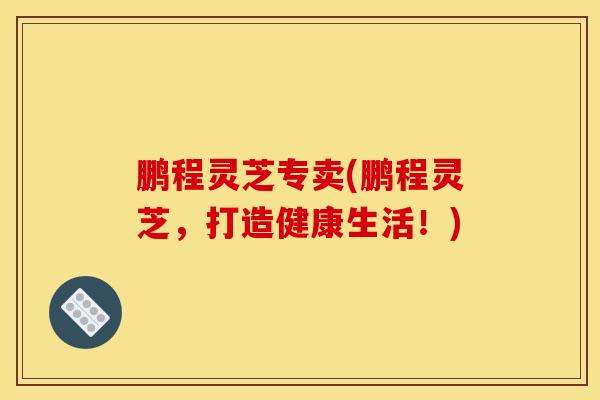 鵬程靈芝專賣(鵬程靈芝，打造健康生活！)