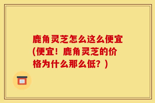 鹿角靈芝怎么這么便宜(便宜！鹿角靈芝的價格為什么那么低？)