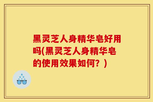 黑靈芝人身精華皂好用嗎(黑靈芝人身精華皂的使用效果如何？)