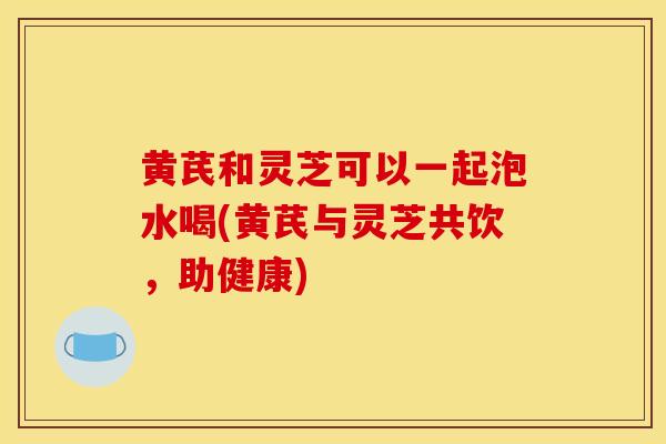 黃芪和靈芝可以一起泡水喝(黃芪與靈芝共飲，助健康)