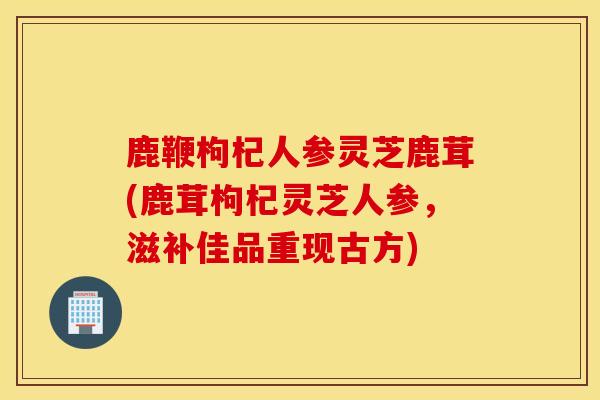 鹿鞭枸杞人參靈芝鹿茸(鹿茸枸杞靈芝人參，滋補佳品重現古方)