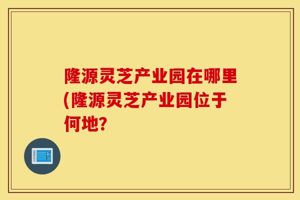 隆源靈芝產業園在哪里(隆源靈芝產業園位于何地？