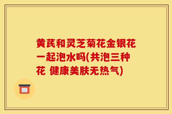 黃芪和靈芝菊花金銀花一起泡水嗎(共泡三種花 健康美膚無熱氣)