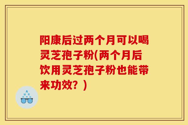 陽康后過兩個月可以喝靈芝孢子粉(兩個月后飲用靈芝孢子粉也能帶來功效？)