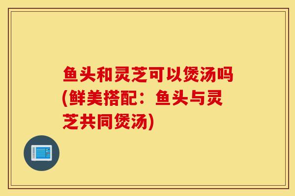 魚頭和靈芝可以煲湯嗎(鮮美搭配：魚頭與靈芝共同煲湯)