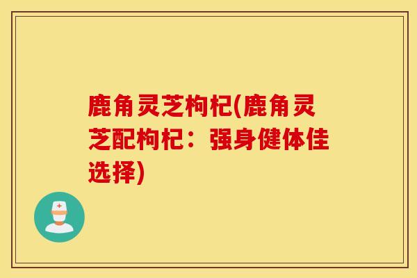 鹿角靈芝枸杞(鹿角靈芝配枸杞：強身健體佳選擇)