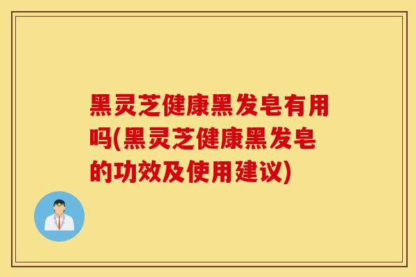 黑靈芝健康黑發皂有用嗎(黑靈芝健康黑發皂的功效及使用建議)