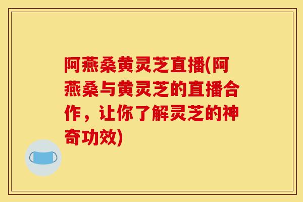 阿燕桑黃靈芝直播(阿燕桑與黃靈芝的直播合作，讓你了解靈芝的神奇功效)