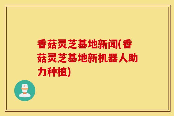 香菇靈芝基地新聞(香菇靈芝基地新機器人助力種植)