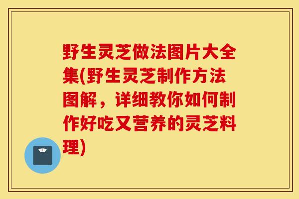 野生靈芝做法圖片大全集(野生靈芝制作方法圖解，詳細教你如何制作好吃又營養的靈芝料理)