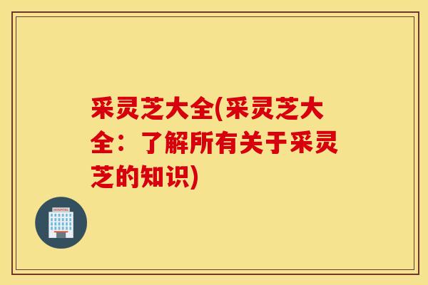 采靈芝大全(采靈芝大全：了解所有關于采靈芝的知識)