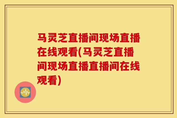 馬靈芝直播間現場直播在線觀看(馬靈芝直播間現場直播直播間在線觀看)