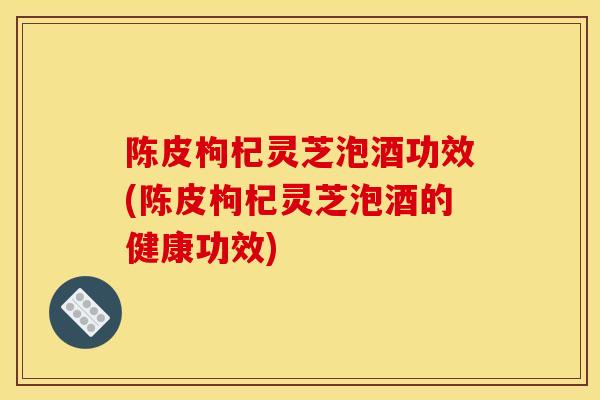 陳皮枸杞靈芝泡酒功效(陳皮枸杞靈芝泡酒的健康功效)