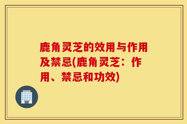 鹿角靈芝的效用與作用及禁忌(鹿角靈芝：作用、禁忌和功效)