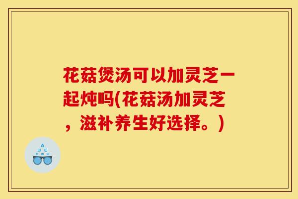 花菇煲湯可以加靈芝一起燉嗎(花菇湯加靈芝，滋補養生好選擇。)