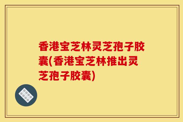 香港寶芝林靈芝孢子膠囊(香港寶芝林推出靈芝孢子膠囊)