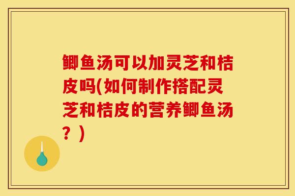 鯽魚湯可以加靈芝和桔皮嗎(如何制作搭配靈芝和桔皮的營養鯽魚湯？)