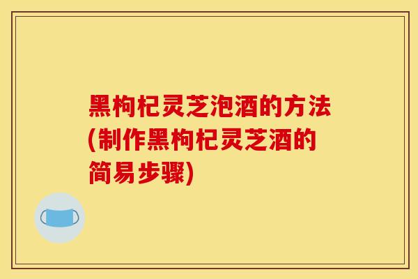 黑枸杞靈芝泡酒的方法(制作黑枸杞靈芝酒的簡易步驟)