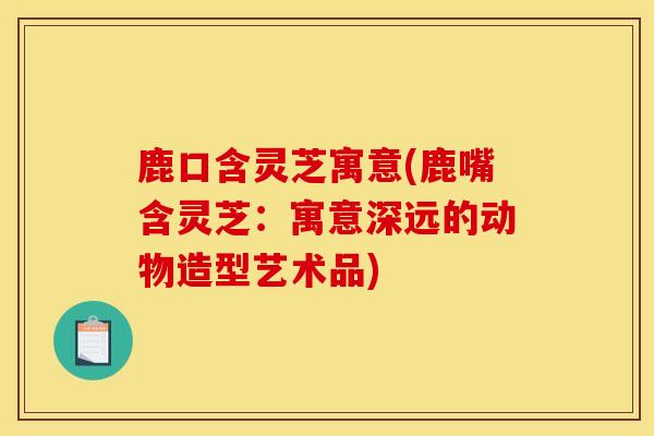 鹿口含靈芝寓意(鹿嘴含靈芝：寓意深遠的動物造型藝術品)