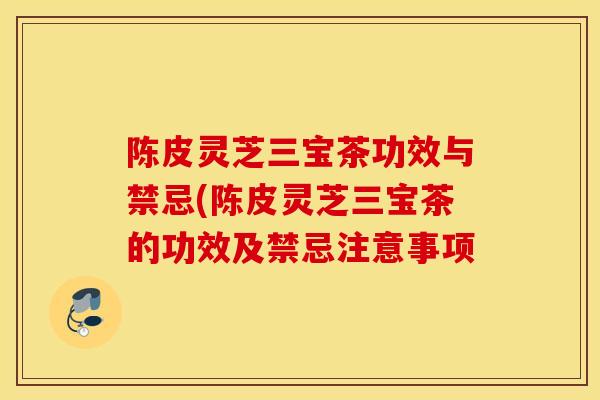 陳皮靈芝三寶茶功效與禁忌(陳皮靈芝三寶茶的功效及禁忌注意事項