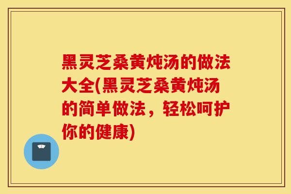 黑靈芝桑黃燉湯的做法大全(黑靈芝桑黃燉湯的簡單做法，輕松呵護你的健康)