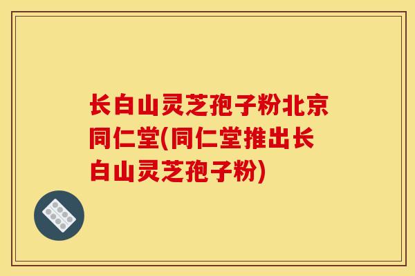 長白山靈芝孢子粉北京同仁堂(同仁堂推出長白山靈芝孢子粉)