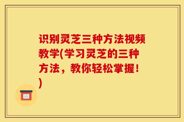 識別靈芝三種方法視頻教學(學習靈芝的三種方法，教你輕松掌握！)