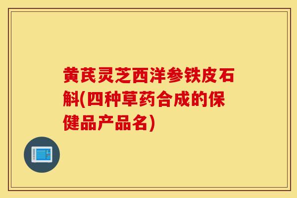 黃芪靈芝西洋參鐵皮石斛(四種草藥合成的保健品產品名)