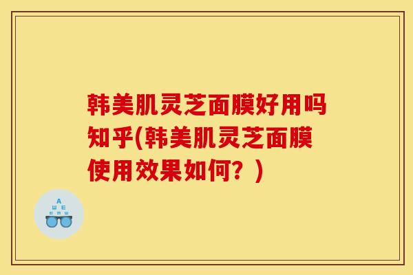 韓美肌靈芝面膜好用嗎知乎(韓美肌靈芝面膜使用效果如何？)