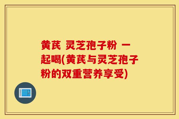 黃芪 靈芝孢子粉 一起喝(黃芪與靈芝孢子粉的雙重營養享受)