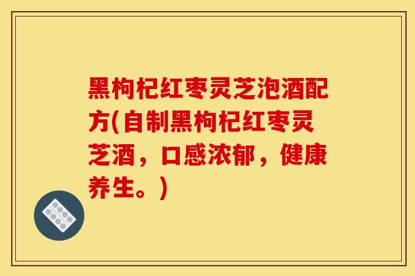 黑枸杞紅棗靈芝泡酒配方(自制黑枸杞紅棗靈芝酒，口感濃郁，健康養生。)