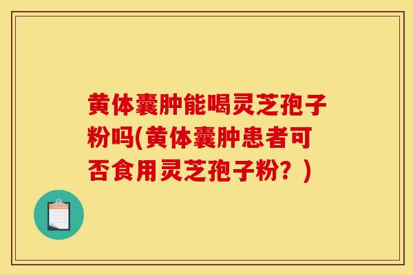 黃體囊腫能喝靈芝孢子粉嗎(黃體囊腫患者可否食用靈芝孢子粉？)